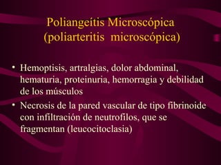 Poliangeítis Microscópica
        (poliarteritis microscópica)

• Hemoptisis, artralgias, dolor abdominal,
  hematuria, proteinuria, hemorragia y debilidad
  de los músculos
• Necrosis de la pared vascular de tipo fibrinoide
  con infiltración de neutrofilos, que se
  fragmentan (leucocitoclasia)
 