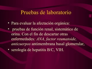 Pruebas de laboratorio
• Para evaluar la afectación orgánica:
• pruebas de función renal, sistemático de
  orina. Con el fin de descartar otras
  enfermedades: ANA, factor reumatoide,
  anticuerpos antimembrana basal glomerular,
• serología de hepatitis B/C, VIH.
 