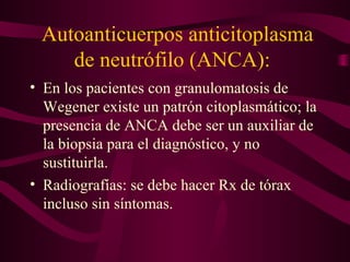 Autoanticuerpos anticitoplasma
    de neutrófilo (ANCA):
• En los pacientes con granulomatosis de
  Wegener existe un patrón citoplasmático; la
  presencia de ANCA debe ser un auxiliar de
  la biopsia para el diagnóstico, y no
  sustituirla.
• Radiografías: se debe hacer Rx de tórax
  incluso sin síntomas.
 