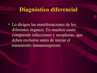 Diagnóstico diferencial

• Lo dirigen las manifestaciones de los
  diferentes órganos. En muchos casos
  comprende infecciones y neoplasias, que
  deben excluirse antes de iniciar el
  tratamiento inmunosupresor.
 