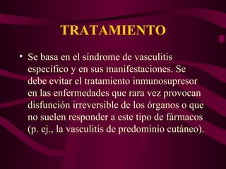 TRATAMIENTO
• Se basa en el síndrome de vasculitis
  específico y en sus manifestaciones. Se
  debe evitar el tratamiento inmunosupresor
  en las enfermedades que rara vez provocan
  disfunción irreversible de los órganos o que
  no suelen responder a este tipo de fármacos
  (p. ej., la vasculitis de predominio cutáneo).
 
