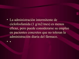 • La administración intermitente de
  ciclofosfamida (1 g/m2/mes) es menos
  eficaz, pero puede considerarse su empleo
  en pacientes concretos que no toleran la
  administración diaria del fármaco.
• •
 