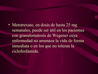 • Metotrexato, en dosis de hasta 25 mg
  semanales, puede ser útil en los pacientes
  con granulomatosis de Wegener cuya
  enfermedad no amenaza la vida de forma
  inmediata o en los que no toleran la
  ciclofosfamida.
 