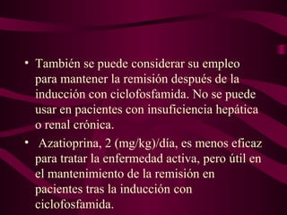 • También se puede considerar su empleo
  para mantener la remisión después de la
  inducción con ciclofosfamida. No se puede
  usar en pacientes con insuficiencia hepática
  o renal crónica.
• Azatioprina, 2 (mg/kg)/día, es menos eficaz
  para tratar la enfermedad activa, pero útil en
  el mantenimiento de la remisión en
  pacientes tras la inducción con
  ciclofosfamida.
 