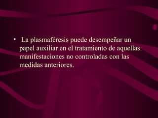• La plasmaféresis puede desempeñar un
  papel auxiliar en el tratamiento de aquellas
  manifestaciones no controladas con las
  medidas anteriores.
 
