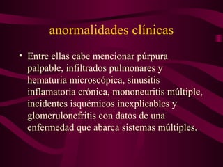 anormalidades clínicas
• Entre ellas cabe mencionar púrpura
  palpable, infiltrados pulmonares y
  hematuria microscópica, sinusitis
  inflamatoria crónica, mononeuritis múltiple,
  incidentes isquémicos inexplicables y
  glomerulonefritis con datos de una
  enfermedad que abarca sistemas múltiples.
 