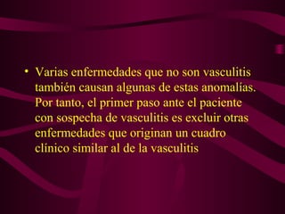 • Varias enfermedades que no son vasculitis
  también causan algunas de estas anomalías.
  Por tanto, el primer paso ante el paciente
  con sospecha de vasculitis es excluir otras
  enfermedades que originan un cuadro
  clínico similar al de la vasculitis
 