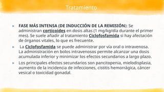 Tratamiento
▸ FASE MÁS INTENSA (DE INDUCCIÓN DE LA REMISIÓN): Se
administran corticoides en dosis altas (1 mg/kg/día durante el primer
mes). Se suele añadir al tratamiento Ciclofosfamida si hay afectación
de órganos vitales, lo que es frecuente.
▸ La Ciclofosfamida se puede administrar por vía oral o intravenosa.
La administración en bolos intravenosos permite alcanzar una dosis
acumulada inferior y minimizar los efectos secundarios a largo plazo.
▸ Los principales efectos secundarios son pancitopenia, mielodisplasia,
aumento de la incidencia de infecciones, cistitis hemorrágica, cáncer
vesical o toxicidad gonadal.
 