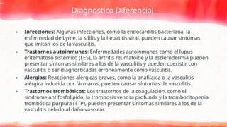 Diagnostico Diferencial
▸ Infecciones: Algunas infecciones, como la endocarditis bacteriana, la
enfermedad de Lyme, la sífilis y la hepatitis viral, pueden causar síntomas
que imitan los de la vasculitis.
▸ Trastornos autoinmunes: Enfermedades autoinmunes como el lupus
eritematoso sistémico (LES), la artritis reumatoide y la esclerodermia pueden
presentar síntomas similares a los de la vasculitis y pueden coexistir con
vasculitis o ser diagnosticadas erróneamente como vasculitis.
▸ Alergias: Reacciones alérgicas graves, como la anafilaxia o la vasculitis
alérgica inducida por fármacos, pueden causar síntomas de vasculitis.
▸ Trastornos trombóticos: Los trastornos de la coagulación, como el
síndrome antifosfolípido, la trombosis venosa profunda y la trombocitopenia
trombótica púrpura (TTP), pueden presentar síntomas similares a los de la
vasculitis debido al daño vascular.
 