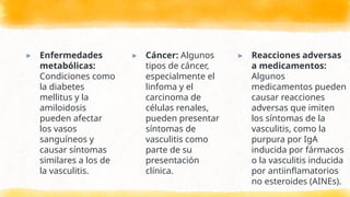 ▸ Enfermedades
metabólicas:
Condiciones como
la diabetes
mellitus y la
amiloidosis
pueden afectar
los vasos
sanguíneos y
causar síntomas
similares a los de
la vasculitis.
▸ Cáncer: Algunos
tipos de cáncer,
especialmente el
linfoma y el
carcinoma de
células renales,
pueden presentar
síntomas de
vasculitis como
parte de su
presentación
clínica.
▸ Reacciones adversas
a medicamentos:
Algunos
medicamentos pueden
causar reacciones
adversas que imiten
los síntomas de la
vasculitis, como la
purpura por IgA
inducida por fármacos
o la vasculitis inducida
por antiinflamatorios
no esteroides (AINEs).
 