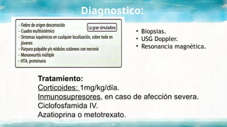 Diagnostico:
31
• Biopsias.
• USG Doppler.
• Resonancia magnética.
Tratamiento:
Corticoides: 1mg/kg/día.
Inmunosupresores, en caso de afección severa.
Ciclofosfamida IV.
Azatioprina o metotrexato.
 