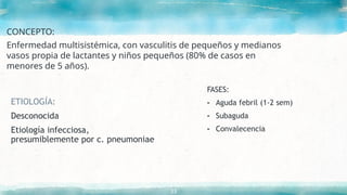 CONCEPTO:
Enfermedad multisistémica, con vasculitis de pequeños y medianos
vasos propia de lactantes y niños pequeños (80% de casos en
menores de 5 años).
33
ETIOLOGÍA:
Desconocida
Etiología infecciosa,
presumiblemente por c. pneumoniae
FASES:
- Aguda febril (1-2 sem)
- Subaguda
- Convalecencia
 