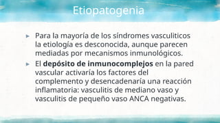 Etiopatogenia
▸ Para la mayoría de los síndromes vasculiticos
la etiología es desconocida, aunque parecen
mediadas por mecanismos inmunológicos.
▸ El depósito de inmunocomplejos en la pared
vascular activaría los factores del
complemento y desencadenaría una reacción
inflamatoria: vasculitis de mediano vaso y
vasculitis de pequeño vaso ANCA negativas.
 