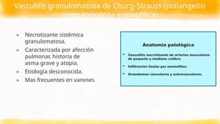 Vasculitis granulomatosa de Churg-Strauss (poliangeítis
granulomatosa eosinofilica)
▸ Necrotizante sistémica
granulomatosa.
▸ Caracterizada por afección
pulmonar, historia de
asma grave y atopia.
▸ Etiología desconocida.
▸ Mas frecuentes en varones
Anatomía patológica
 Vasculitis necrotizante de arterias musculares
de pequeño y mediano calibre.
 Infiltración tisular por eosinofilos.
 Granulomas vasculares y extravasculares.
 