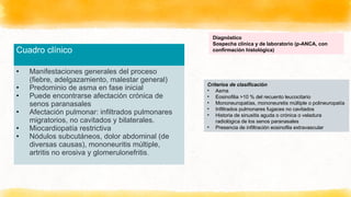 Cuadro clínico
• Manifestaciones generales del proceso
(fiebre, adelgazamiento, malestar general)
• Predominio de asma en fase inicial
• Puede encontrarse afectación crónica de
senos paranasales
• Afectación pulmonar: infiltrados pulmonares
migratorios, no cavitados y bilaterales.
• Miocardiopatía restrictiva
• Nódulos subcutáneos, dolor abdominal (de
diversas causas), mononeuritis múltiple,
artritis no erosiva y glomerulonefritis.
Diagnóstico
Sospecha clínica y de laboratorio (p-ANCA, con
confirmación histológica)
Criterios de clasificación
• Asma
• Eosinofilia >10 % del recuento leucocitario
• Mononeuropatías, mononeuretis múltiple o polineuropatía
• Infiltrados pulmonares fugaces no cavitados
• Historia de sinusitis aguda o crónica o veladura
radiológica de los senos paranasales
• Presencia de infiltración eosinofila extravascular
 