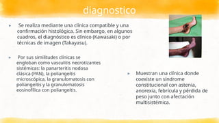 diagnostico
▸ Por sus similitudes clínicas se
engloban como vasculitis necrotizantes
sistémicas: la panarteritis nodosa
clásica (PAN), la poliangeítis
microscópica, la granulomatosis con
poliangeítis y la granulomatosis
eosinofílica con poliangeítis.
▸ Muestran una clínica donde
coexiste un síndrome
constitucional con astenia,
anorexia, febrícula y pérdida de
peso junto con afectación
multisistémica.
▸ Se realiza mediante una clínica compatible y una
confirmación histológica. Sin embargo, en algunos
cuadros, el diagnóstico es clínico (Kawasaki) o por
técnicas de imagen (Takayasu).
 