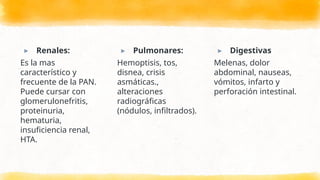 ▸ Renales:
Es la mas
característico y
frecuente de la PAN.
Puede cursar con
glomerulonefritis,
proteinuria,
hematuria,
insuficiencia renal,
HTA.
▸ Pulmonares:
Hemoptisis, tos,
disnea, crisis
asmáticas.,
alteraciones
radiográficas
(nódulos, infiltrados).
▸ Digestivas
Melenas, dolor
abdominal, nauseas,
vómitos, infarto y
perforación intestinal.
 