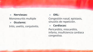 ▸ Nerviosas:
Mononeuritis multiple
▸ Oculares:
Iritis, uveítis, conjutivitis.
▸ ORL:
Congestión nasal, epistaxis,
sinusitis de repetición.
▸ Cardiacas:
Pericarditis, miocarditis,
infarto, insuficiencia cardiaca
congestiva.
 