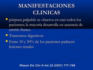 MANIFESTACIONESMANIFESTACIONES
CLINICASCLINICAS
 púrpura palpable se observa en casi todos lospúrpura palpable se observa en casi todos los
pacientes; la mayoría desarrollapacientes; la mayoría desarrolla en ausencia deen ausencia de
artritis franca.artritis franca.
 Trastornos digestivosTrastornos digestivos
 Entre 10 y 50% de los pacientesEntre 10 y 50% de los pacientes padecenpadecen
lesiones renaleslesiones renales
Rheum Dis Clin N Am 33 (2007) 777–786
 