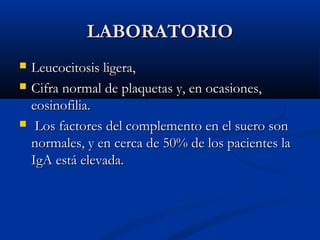 LABORATORIOLABORATORIO
 Leucocitosis ligera,Leucocitosis ligera,
 Cifra normal de plaquetas y, en ocasiones,Cifra normal de plaquetas y, en ocasiones,
eosinofilia.eosinofilia.
 Los factores del complemento en el suero sonLos factores del complemento en el suero son
normales, y en cerca de 50% de los pacientes lanormales, y en cerca de 50% de los pacientes la
IgA está elevada.IgA está elevada.
 