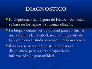 DIAGNOSTICODIAGNOSTICO
 El diagnóstico de púrpura de Henoch-SchonleinEl diagnóstico de púrpura de Henoch-Schonlein
se basa en los signos y síntomas clínicos.se basa en los signos y síntomas clínicos.
 La biopsia cutánea es de utilidad para confirmarLa biopsia cutánea es de utilidad para confirmar
una vasculitis leucocitoclástica con depósito deuna vasculitis leucocitoclástica con depósito de
IgA y C3 en el estudio conIgA y C3 en el estudio con inmunofluorescencia.inmunofluorescencia.
 Rara vez se necesita biopsia renal para elRara vez se necesita biopsia renal para el
diagnóstico,diagnóstico, pero a veces proporcionapero a veces proporciona
información de gran utilidad.información de gran utilidad.
 