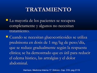 TRATAMIENTOTRATAMIENTO
 La mayoría deLa mayoría de los pacientes se recuperalos pacientes se recupera
completamente y algunos no necesitancompletamente y algunos no necesitan
tratamiento.tratamiento.
 Cuando se necesitan glucocorticoides se utilizaCuando se necesitan glucocorticoides se utiliza
prednisona en dosis de 1 mg/kg de peso/día,prednisona en dosis de 1 mg/kg de peso/día,
que se reduce gradualmente según la respuestaque se reduce gradualmente según la respuesta
clínica; se ha demostrado que es útil para reducirclínica; se ha demostrado que es útil para reducir
el edema histico, las artralgias y el dolorel edema histico, las artralgias y el dolor
abdominal.abdominal.
Harrison. Medicina Interna 17 Edicion. Cap. 319. pag 2119
 