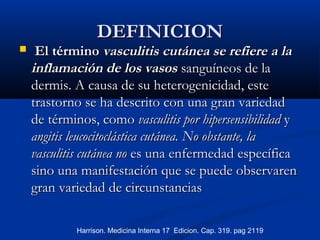DEFINICIONDEFINICION
 El términoEl término vasculitis cutánea se refiere a lavasculitis cutánea se refiere a la
inflamación de los vasosinflamación de los vasos sanguíneos de lasanguíneos de la
dermis. A causa de su heterogenicidad, estedermis. A causa de su heterogenicidad, este
trastorno se ha descrito con una gran variedadtrastorno se ha descrito con una gran variedad
de términos, comode términos, como vasculitis por hipersensibilidadvasculitis por hipersensibilidad yy
angitis leucocitoclástica cutánea. No obstante, laangitis leucocitoclástica cutánea. No obstante, la
vasculitis cutánea novasculitis cutánea no es una enfermedad específicaes una enfermedad específica
sino una manifestación que se puede observarensino una manifestación que se puede observaren
gran variedad de circunstanciasgran variedad de circunstancias
Harrison. Medicina Interna 17 Edicion. Cap. 319. pag 2119
 