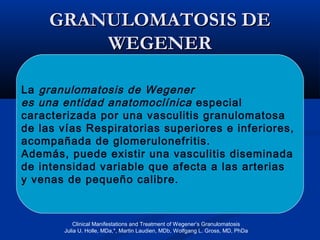 GRANULOMATOSIS DEGRANULOMATOSIS DE
WEGENERWEGENER
La granulomatosis de Wegener
es una entidad anatomoclínica especial
caracterizada por una vasculitis granulomatosa
de las vías Respiratorias superiores e inferiores,
acompañada de glomerulonefritis.
Además, puede existir una vasculitis diseminada
de intensidad variable que afecta a las arterias
y venas de pequeño calibre.
Clinical Manifestations and Treatment of Wegener’s Granulomatosis
Julia U. Holle, MDa,*, Martin Laudien, MDb, Wolfgang L. Gross, MD, PhDa
 