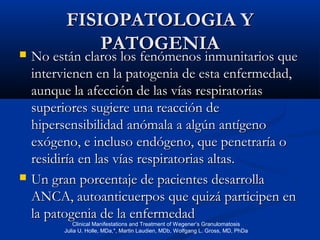 FISIOPATOLOGIA YFISIOPATOLOGIA Y
PATOGENIAPATOGENIA No están claros los fenómenos inmunitarios queNo están claros los fenómenos inmunitarios que
intervienen en la patogenia de esta enfermedad,intervienen en la patogenia de esta enfermedad,
aunque la afección de las vías respiratoriasaunque la afección de las vías respiratorias
superiores sugiere una reacción desuperiores sugiere una reacción de
hipersensibilidad anómala a algún antígenohipersensibilidad anómala a algún antígeno
exógeno, e incluso endógeno, que penetraría oexógeno, e incluso endógeno, que penetraría o
residiría en las vías respiratorias altas.residiría en las vías respiratorias altas.
 Un gran porcentaje de pacientes desarrollaUn gran porcentaje de pacientes desarrolla
ANCA, autoanticuerpos que quizá participen enANCA, autoanticuerpos que quizá participen en
la patogenia de la enfermedadla patogenia de la enfermedad
Clinical Manifestations and Treatment of Wegener’s Granulomatosis
Julia U. Holle, MDa,*, Martin Laudien, MDb, Wolfgang L. Gross, MD, PhDa
 