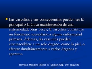  Las vasculitis y sus consecuencias pueden ser laLas vasculitis y sus consecuencias pueden ser la
principal o la única manifestación de unaprincipal o la única manifestación de una
enfermedad; otras veces, la vasculitis constituyeenfermedad; otras veces, la vasculitis constituye
un fenómeno secundario a alguna enfermedadun fenómeno secundario a alguna enfermedad
primaria. Además, las vasculitis puedenprimaria. Además, las vasculitis pueden
circunscribirse a un solo órgano, como la piel, ocircunscribirse a un solo órgano, como la piel, o
afectar simultáneamente a variosafectar simultáneamente a varios órganos yórganos y
aparatos.aparatos.
Harrison. Medicina Interna 17 Edicion. Cap. 319. pag 2119
 