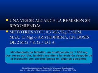  UNA VES SE ALCANCE LA REMISION SEUNA VES SE ALCANCE LA REMISION SE
RECOMIENDA:RECOMIENDA:
 METOTREXATO ( 0.3 MG/Kg C/SEM.METOTREXATO ( 0.3 MG/Kg C/SEM.
MAX. 15 Mg) o AZATIOPRINA, EN DOSISMAX. 15 Mg) o AZATIOPRINA, EN DOSIS
DEDE 2 M G / K G / D Í A.2 M G / K G / D Í A.
Micofenolato de Mofetilo, en dosificación de 1 000 mg
dos veces por día, también mantiene la remisión después de
la inducción con ciclofosfamida en algunos pacientes.
Clinical Manifestations and Treatment of Wegener’s Granulomatosis
Julia U. Holle, MDa,*, Martin Laudien, MDb, Wolfgang L. Gross, MD, PhDa
 