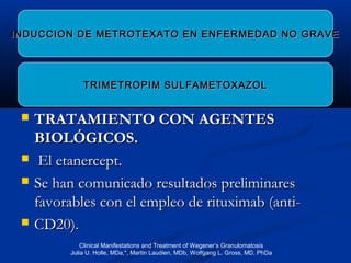  TRATAMIENTO CON AGENTESTRATAMIENTO CON AGENTES
BIOLÓGICOS.BIOLÓGICOS.
 El etanercept.El etanercept.
 Se han comunicado resultados preliminaresSe han comunicado resultados preliminares
favorables con el empleo de rituximab (anti-favorables con el empleo de rituximab (anti-
 CD20).CD20).
INDUCCION DE METROTEXATO EN ENFERMEDAD NO GRAVEINDUCCION DE METROTEXATO EN ENFERMEDAD NO GRAVE
TRIMETROPIM SULFAMETOXAZOLTRIMETROPIM SULFAMETOXAZOL
Clinical Manifestations and Treatment of Wegener’s Granulomatosis
Julia U. Holle, MDa,*, Martin Laudien, MDb, Wolfgang L. Gross, MD, PhDa
 