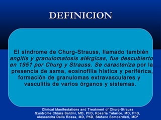DEFINICIONDEFINICION
El síndrome de Churg-Strauss, llamado también
angitis y granulomatosis alérgicas, fue descubierto
en 1951 por Churg y Strauss. Se caracteriza por la
presencia de asma, eosinofilia hística y periférica,
formación de granulomas extravasculares y
vasculitis de varios órganos y sistemas.
Clinical Manifestations and Treatment of Churg-Strauss
Syndrome Chiara Baldini, MD, PhD, Rosaria Talarico, MD, PhD,
Alessandra Della Rossa, MD, PhD, Stefano Bombardieri, MD*
 