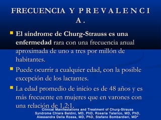 FRECUENCIA Y P R E V A L E N C IFRECUENCIA Y P R E V A L E N C I
A .A .
 El síndrome de Churg-Strauss es unaEl síndrome de Churg-Strauss es una
enfermedadenfermedad rara con una frecuencia anualrara con una frecuencia anual
aproximada de uno a tres por millón deaproximada de uno a tres por millón de
habitantes.habitantes.
 Puede ocurrir a cualquier edad, con la posiblePuede ocurrir a cualquier edad, con la posible
excepción de los lactantes.excepción de los lactantes.
 La edad promedio de inicio es de 48 años y esLa edad promedio de inicio es de 48 años y es
más frecuente en mujeres que en varones conmás frecuente en mujeres que en varones con
una relación de 1.2:1.una relación de 1.2:1.Clinical Manifestations and Treatment of Churg-Strauss
Syndrome Chiara Baldini, MD, PhD, Rosaria Talarico, MD, PhD,
Alessandra Della Rossa, MD, PhD, Stefano Bombardieri, MD*
 