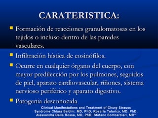 CARATERISTICA:CARATERISTICA:
 Formación de reacciones granulomatosas en losFormación de reacciones granulomatosas en los
tejidos o incluso dentro de las paredestejidos o incluso dentro de las paredes
vasculares.vasculares.
 Infiltración hística de eosinófilos.Infiltración hística de eosinófilos.
 Ocurre en cualquier órgano del cuerpo, conOcurre en cualquier órgano del cuerpo, con
mayor predilección por los pulmones, seguidosmayor predilección por los pulmones, seguidos
de piel, aparato cardiovascular, ríñones, sistemade piel, aparato cardiovascular, ríñones, sistema
nervioso periférico y aparato digestivo.nervioso periférico y aparato digestivo.
 Patogenia desconocidaPatogenia desconocida
Clinical Manifestations and Treatment of Churg-Strauss
Syndrome Chiara Baldini, MD, PhD, Rosaria Talarico, MD, PhD,
Alessandra Della Rossa, MD, PhD, Stefano Bombardieri, MD*
 
