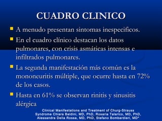 CUADRO CLINICOCUADRO CLINICO
 A menudo presentan sintomas inespecificos.A menudo presentan sintomas inespecificos.
 En el cuadro clínico destacan los datosEn el cuadro clínico destacan los datos
pulmonares, con crisis asmáticas intensas epulmonares, con crisis asmáticas intensas e
infiltrados pulmonares.infiltrados pulmonares.
 La segunda manifestación más común es laLa segunda manifestación más común es la
mononeuritis múltiple, que ocurre hasta en 72%mononeuritis múltiple, que ocurre hasta en 72%
de los casos.de los casos.
 Hasta en 61% se observan rinitis y sinusitisHasta en 61% se observan rinitis y sinusitis
alérgicaalérgica
Clinical Manifestations and Treatment of Churg-Strauss
Syndrome Chiara Baldini, MD, PhD, Rosaria Talarico, MD, PhD,
Alessandra Della Rossa, MD, PhD, Stefano Bombardieri, MD*
 