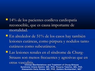  14% de los pacientes14% de los pacientes conlleva cardiopatíaconlleva cardiopatía
reconocible, que es causa importante dereconocible, que es causa importante de
mortalidad.mortalidad.
 En alrededor de 51% de los casos hay tambiénEn alrededor de 51% de los casos hay también
lesiones cutáneas, como púrpura y nodulos tantolesiones cutáneas, como púrpura y nodulos tanto
cutáneos como subcutáneos.cutáneos como subcutáneos.
 Las lesiones renales en el síndrome de Churg-Las lesiones renales en el síndrome de Churg-
Strauss son menos frecuentes y agresivas que enStrauss son menos frecuentes y agresivas que en
otras vasculitis.otras vasculitis.Clinical Manifestations and Treatment of Churg-Strauss
Syndrome Chiara Baldini, MD, PhD, Rosaria Talarico, MD, PhD,
Alessandra Della Rossa, MD, PhD, Stefano Bombardieri, MD*
 
