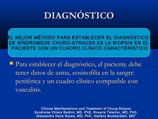DIAGNÓSTICODIAGNÓSTICO
 Para establecer el diagnóstico, el paciente debePara establecer el diagnóstico, el paciente debe
tener datos de asma, eosinofilia en la sangretener datos de asma, eosinofilia en la sangre
periférica y un cuadro clínico compatible conperiférica y un cuadro clínico compatible con
vasculitis.vasculitis.
EL MEJOR MÉTODO PARA ESTABLECER EL DIAGNÓSTICO
DE SÍNDROMEDE CHURG-STRAUSS ES LA BIOPSIA EN EL
PACIENTE CON UN CUADRO CLÍNICO CARACTERÍSTICO
Clinical Manifestations and Treatment of Churg-Strauss
Syndrome Chiara Baldini, MD, PhD, Rosaria Talarico, MD, PhD,
Alessandra Della Rossa, MD, PhD, Stefano Bombardieri, MD*
 