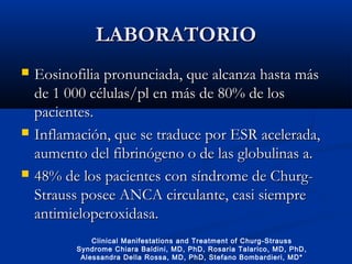 LABORATORIOLABORATORIO
 Eosinofilia pronunciada, que alcanza hasta másEosinofilia pronunciada, que alcanza hasta más
de 1 000 células/pl en más de 80% de losde 1 000 células/pl en más de 80% de los
pacientes.pacientes.
 Inflamación, que se traduce por ESR acelerada,Inflamación, que se traduce por ESR acelerada,
aumento del fibrinógeno o de las globulinas a.aumento del fibrinógeno o de las globulinas a.
 48% de los pacientes48% de los pacientes con síndrome de Churg-con síndrome de Churg-
Strauss posee ANCA circulante, casi siempreStrauss posee ANCA circulante, casi siempre
antimieloperoxidasa.antimieloperoxidasa.
Clinical Manifestations and Treatment of Churg-Strauss
Syndrome Chiara Baldini, MD, PhD, Rosaria Talarico, MD, PhD,
Alessandra Della Rossa, MD, PhD, Stefano Bombardieri, MD*
 