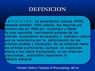 DEFINICIONDEFINICION
D e f i n i c i ó n . La panarteritis nudosa (PAN),
llamada también PAN clásica, fue descrita por
primera vez en 1866 por Kussmaul y Maier
Es una vasculitis necrosante extensa de las
arterias musculares de pequeño y mediano calibre
que se caracteriza por la participación de las
arterias renales y viscerales. No se extiende hasta
las arterias pulmonares, aunque en ocasiones
afecta a los vasos bronquiales; no se observan
granulomas, eosinofilia importante ni
diátesis alérgica.
Firestein: Kelley's Textbook of Rheumatology, 8th ed.
 