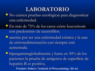 LABORATORIOLABORATORIO
 No existen pruebas serológicas para diagnosticarNo existen pruebas serológicas para diagnosticar
esta enfermedad.esta enfermedad.
 En másEn más de 75% de los casos existe leucocitosisde 75% de los casos existe leucocitosis
con predominio de neutrófilos.con predominio de neutrófilos.
 anemia por ser una enfermedad crónica y la tasaanemia por ser una enfermedad crónica y la tasa
de eritrosedimentación casi siempre estáde eritrosedimentación casi siempre está
aumentada.aumentada.
 hipergammaglobulinemia y hasta en 30% de loshipergammaglobulinemia y hasta en 30% de los
pacientes la prueba depacientes la prueba de antígenos de superficie deantígenos de superficie de
hepatitis B es positiva.hepatitis B es positiva.
Firestein: Kelley's Textbook of Rheumatology, 8th ed.
 