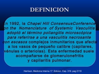 DEFINICIONDEFINICION
En 1992, la Chapel Hill ConsensusConference
on the Nomenclature of Systemic Vasculitis
adoptó el término poliangitis microscópica
para referirse a una vasculitis necrosante
con escasos complejos inmunitarios que afecta
a los vasos de pequeño calibre (capilares,
vénulas o arteriolas). Esta enfermedad suele
acompañarse de glomerulonefritis
y capilaritis pulmonar.
Harrison. Medicina Interna 17 Edicion. Cap. 319. pag 2119
 