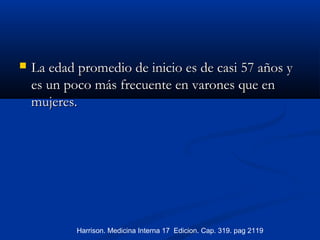  La edad promedio de inicio es de casi 57 años yLa edad promedio de inicio es de casi 57 años y
es un poco más frecuente en varones que enes un poco más frecuente en varones que en
mujeres.mujeres.
Harrison. Medicina Interna 17 Edicion. Cap. 319. pag 2119
 