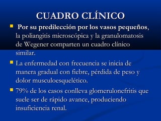 CUADRO CLÍNICOCUADRO CLÍNICO
 Por su predilección por los vasos pequeñosPor su predilección por los vasos pequeños,,
la poliangitis microscópica y la granulomatosisla poliangitis microscópica y la granulomatosis
de Wegener compartende Wegener comparten un cuadro clínicoun cuadro clínico
similar.similar.
 La enfermedad con frecuencia se inicia deLa enfermedad con frecuencia se inicia de
manera gradual con fiebre, pérdida de peso ymanera gradual con fiebre, pérdida de peso y
dolor musculoesquelético.dolor musculoesquelético.
 79% de los casos79% de los casos conlleva glomerulonefritis queconlleva glomerulonefritis que
suele ser de rápido avance, produciendosuele ser de rápido avance, produciendo
insuficienciainsuficiencia renal.renal.
 