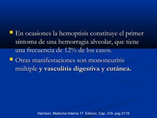  En ocasiones la hemoptisis constituye el primerEn ocasiones la hemoptisis constituye el primer
síntoma de una hemorragia alveolar, que tienesíntoma de una hemorragia alveolar, que tiene
una frecuencia de 12% de los casos.una frecuencia de 12% de los casos.
 OtrasOtras manifestaciones son mononeuritismanifestaciones son mononeuritis
múltiplemúltiple y vasculitis digestiva y cutánea.y vasculitis digestiva y cutánea.
Harrison. Medicina Interna 17 Edicion. Cap. 319. pag 2119
 