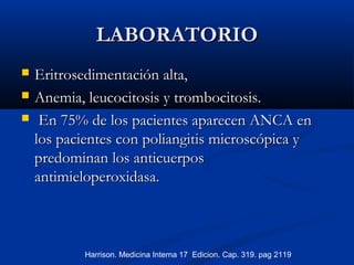 LABORATORIOLABORATORIO
 EritrosedimentaciónEritrosedimentación alta,alta,
 Anemia, leucocitosis y trombocitosis.Anemia, leucocitosis y trombocitosis.
 En 75% de los pacientes aparecen ANCA enEn 75% de los pacientes aparecen ANCA en
los pacientes con poliangitis microscópica ylos pacientes con poliangitis microscópica y
predominanpredominan los anticuerposlos anticuerpos
antimieloperoxidasa.antimieloperoxidasa.
Harrison. Medicina Interna 17 Edicion. Cap. 319. pag 2119
 