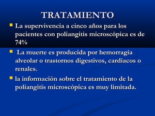 TRATAMIENTOTRATAMIENTO
 La supervivencia a cinco años para losLa supervivencia a cinco años para los
pacientes con poliangitis microscópica es depacientes con poliangitis microscópica es de
74%74%
 La muerte es producida por hemorragiaLa muerte es producida por hemorragia
alveolar o trastornos digestivos, cardiacos oalveolar o trastornos digestivos, cardiacos o
renales.renales.
 la información sobre el tratamiento de lala información sobre el tratamiento de la
poliangitispoliangitis microscópica es muy limitada.microscópica es muy limitada.
 