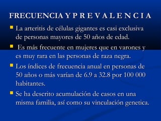 FRECUENCIA Y P R E V A L E N C I AFRECUENCIA Y P R E V A L E N C I A
 La arteritis de células gigantes es casi exclusivaLa arteritis de células gigantes es casi exclusiva
de personas mayores de 50 años de edad.de personas mayores de 50 años de edad.
 Es más frecuente en mujeres que en varones yEs más frecuente en mujeres que en varones y
es muy rara en las personas de raza negra.es muy rara en las personas de raza negra.
 Los índices de frecuencia anual en personas deLos índices de frecuencia anual en personas de
50 años o más varían de 6.9 a 32.8 por 100 00050 años o más varían de 6.9 a 32.8 por 100 000
habitantes.habitantes.
 Se ha descrito acumulación de casos en unaSe ha descrito acumulación de casos en una
misma familia, así como su vinculación genetica.misma familia, así como su vinculación genetica.
 