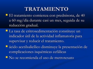 TRATAMIENTOTRATAMIENTO
 El tratamiento comienza con prednisona, de 40El tratamiento comienza con prednisona, de 40
a 60 mg/día durante casi un mes, seguida de sua 60 mg/día durante casi un mes, seguida de su
reducción gradual.reducción gradual.
 La tasa de eritrosedimentación constituye unLa tasa de eritrosedimentación constituye un
indicador útil de la actividad inflamatoria paraindicador útil de la actividad inflamatoria para
supervisar y reducir el tratamiento.supervisar y reducir el tratamiento.
 ácido acetilsalicílico disminuye la presentación deácido acetilsalicílico disminuye la presentación de
complicacionescomplicaciones isquémicas cefálicasisquémicas cefálicas
 No se recomienda el uso de metrotexatoNo se recomienda el uso de metrotexato
 