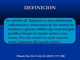 DEFINICIONDEFINICION
La arteritis de Takayasu es una enfermedad
inflamatoria y estenosante de las arterias de
mediano y grueso calibres que muestra gran
predilección por el cayado aórtico y sus
ramas. Por este motivo se suele conocer
como síndrome del cayado aórtico.
Rheum Dis Clin N Am 33 (2007) 777–786
 